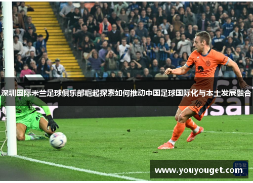 深圳国际米兰足球俱乐部崛起探索如何推动中国足球国际化与本土发展融合