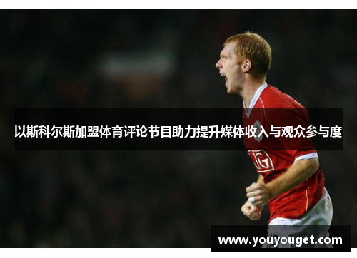 以斯科尔斯加盟体育评论节目助力提升媒体收入与观众参与度