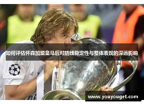 如何评估怀森加盟皇马后对防线稳定性与整体表现的深远影响