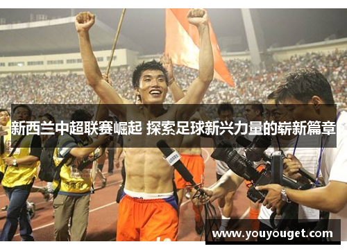 新西兰中超联赛崛起 探索足球新兴力量的崭新篇章