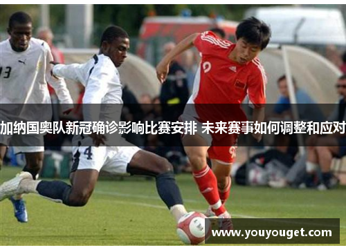 加纳国奥队新冠确诊影响比赛安排 未来赛事如何调整和应对