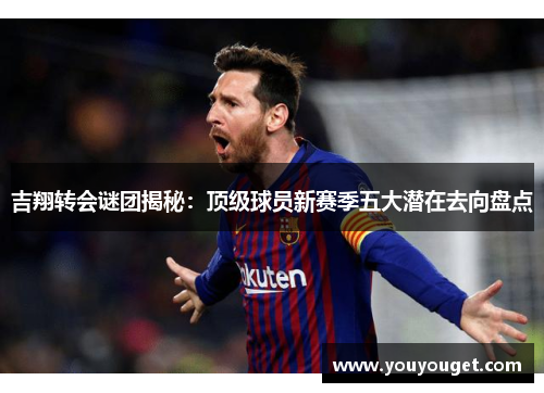 吉翔转会谜团揭秘：顶级球员新赛季五大潜在去向盘点