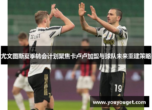 尤文图斯夏季转会计划聚焦卡卢卢加盟与球队未来重建策略