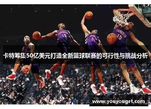 卡特筹集50亿美元打造全新篮球联赛的可行性与挑战分析