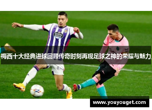 梅西十大经典进球回顾传奇时刻再现足球之神的荣耀与魅力