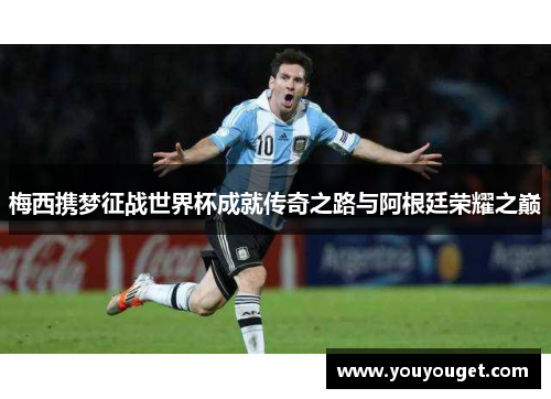 梅西携梦征战世界杯成就传奇之路与阿根廷荣耀之巅