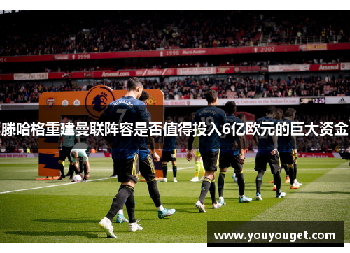 滕哈格重建曼联阵容是否值得投入6亿欧元的巨大资金