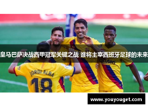 皇马巴萨决战西甲冠军关键之战 谁将主宰西班牙足球的未来