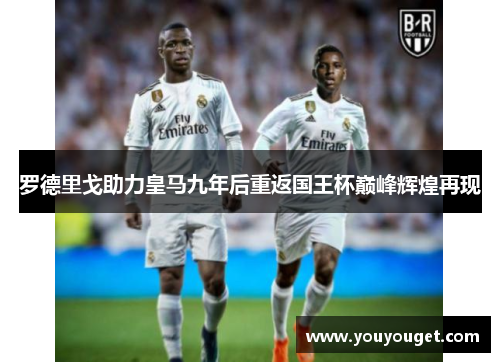 罗德里戈助力皇马九年后重返国王杯巅峰辉煌再现