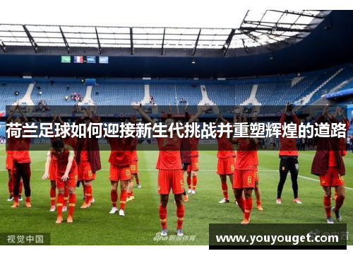 荷兰足球如何迎接新生代挑战并重塑辉煌的道路