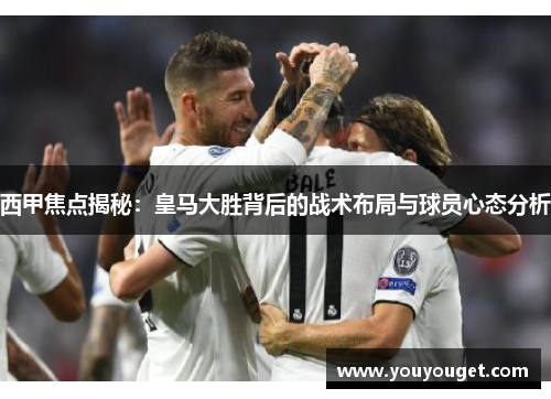 西甲焦点揭秘：皇马大胜背后的战术布局与球员心态分析